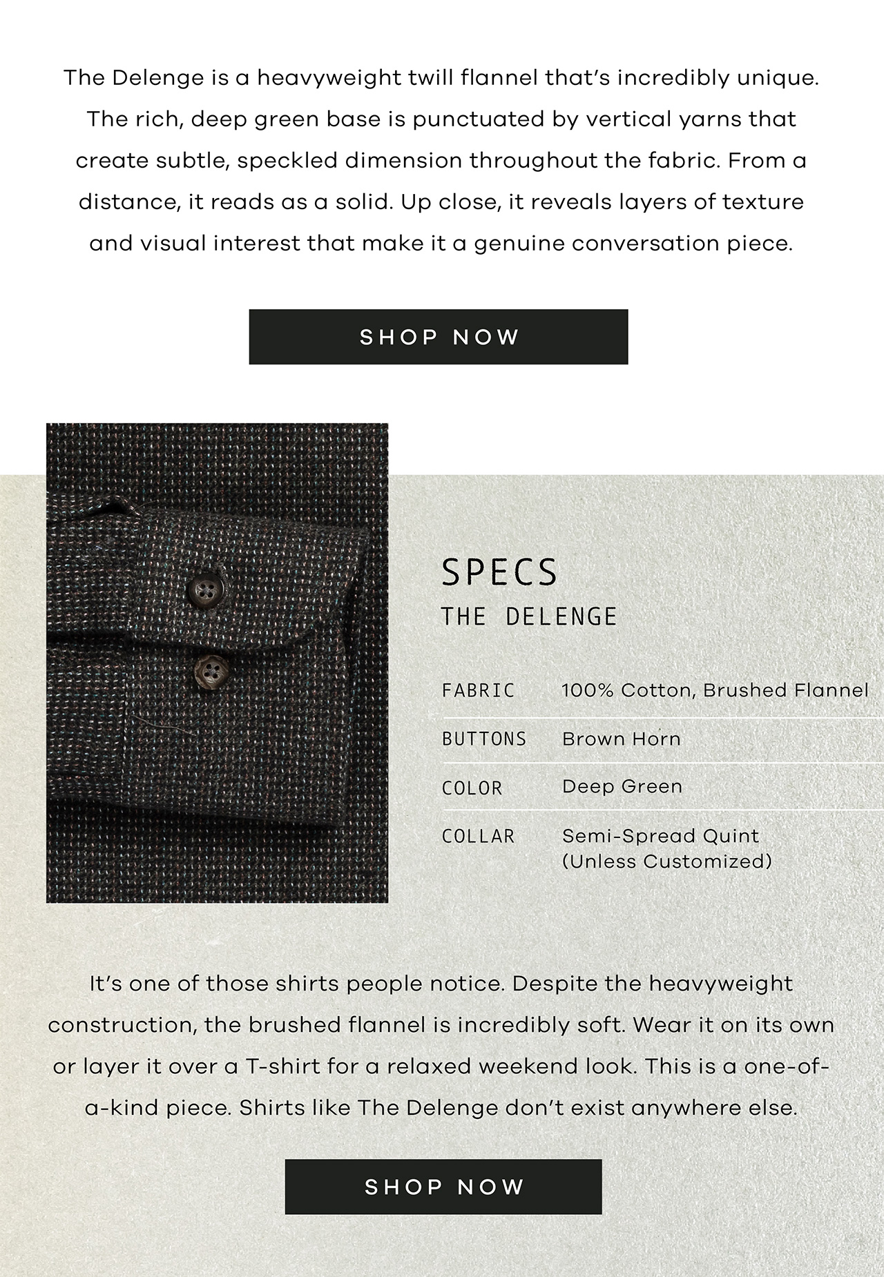 The Delange is a heavyweight twill flannel that's incredibly unique. The rich, deep green base is punctuated by vertical yarns that create subtle, speckled dimension throughout the fabric. From a distance, it reads as a solid. Up close, it reveals layers of texture and visual interest that make it a genuine conversation piece. SPECS: The Delenge. FABRIC: 100% Cotton, Brushed Flannel. BUTTONS: Brown Horn. COLOR: Deep Green. COLLAR: Semi-spread Quint. It's one of those shirts people notice. Despite the heavyweight construction, the brushed flannel is incredibly soft. Wear it on its own or layer it over a T-shirt for a relaxed weekend look. This is a one-of-a-kind piece. Shirts like The Delenge don't exist anywhere else. SHOP NOW