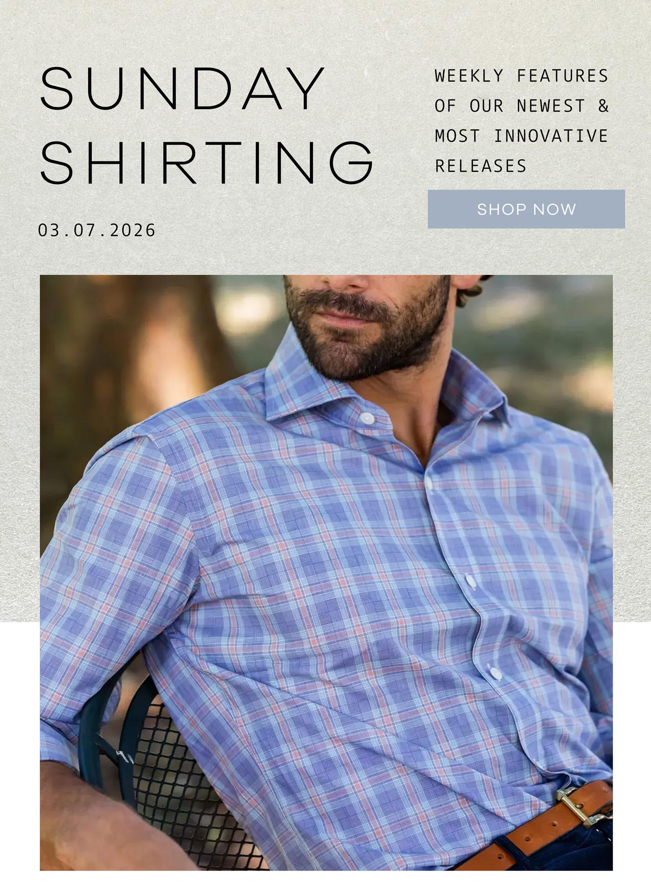 SUNDAY SHIRTING. Weekly Features of Our Newest and Most Innovative Releases. 03.08.2026. SHOP NOW.