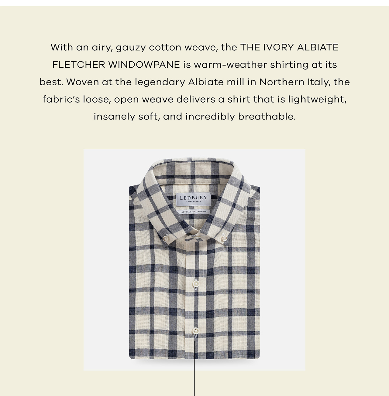 With an airy, gauzy cotton weave, the THE IVORY ALBIATE FLETCHER WINDOWPANE is warm-weather shirting at its best. Woven at the legendary Albiate mill in Northern Italy, the fabric's loose, open weave delivers a shirt that is lightweight, insanely soft, and incredibly breathable.