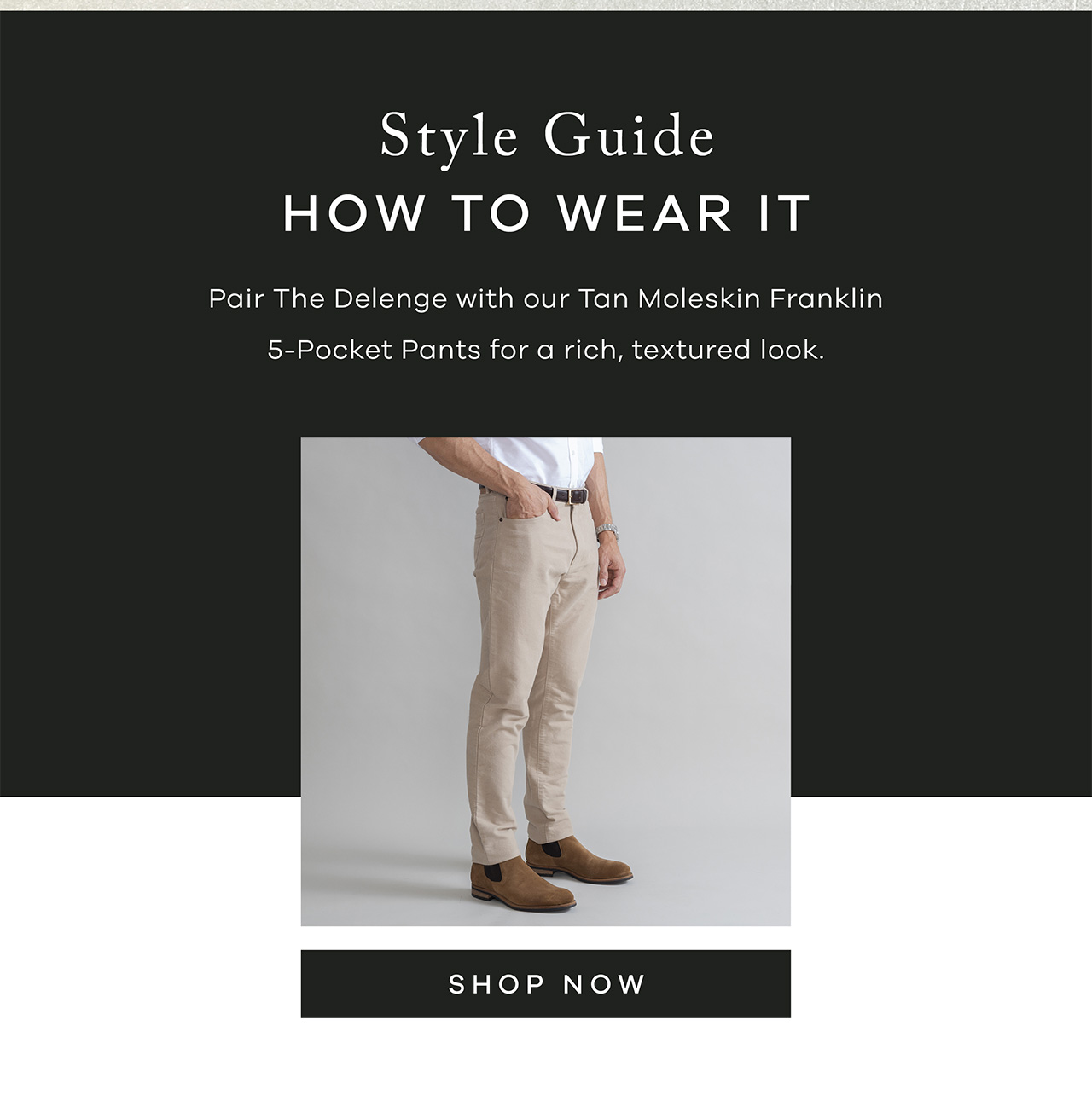 Style Quide: How to Wear It. Pair the Delenge with our Tan Moleskin Franklin 5-Pocket Pants for a rich, textured look. SHOP NOW.