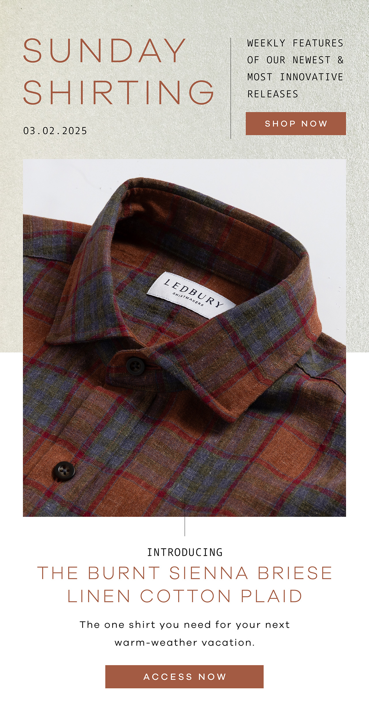 SUNDAY SHIRTING. 03.02.2025. Weekly Features of Our Newest and Most Innovative Releases. SHOP NOW. Introducing THE BURNT SIENNA BRIESE LINEN COTTON PLAID. The one shirt you need for your next warm-weather vacation. ACCESS NOW.