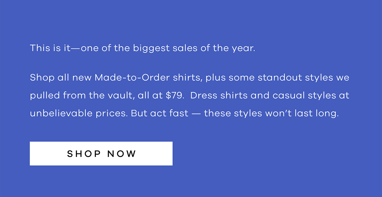 This is it—one of the biggest sales of the year. Shop all new Made-to-Order shirts, plus some standout styles we pulled from the vault, all at $79. Dress shirts and casual styles at unbelievable prices. But act fast — these styles won't last long. Shop Now