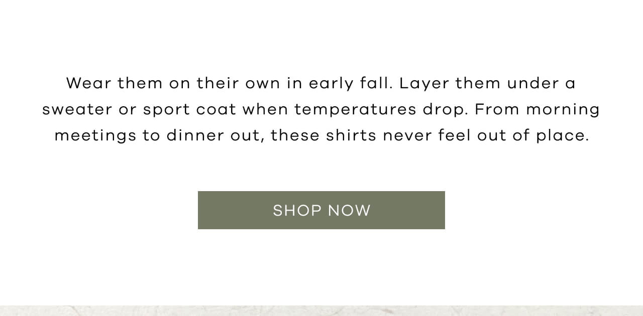 Wear Them on Their Own in Early Fall. Layer them Under a Sweater or Sport Coat When Temperatures Drop. From Morning Meetings to Dinner Out, These Shirts Never Feel Out of Place | SHOP NOW!