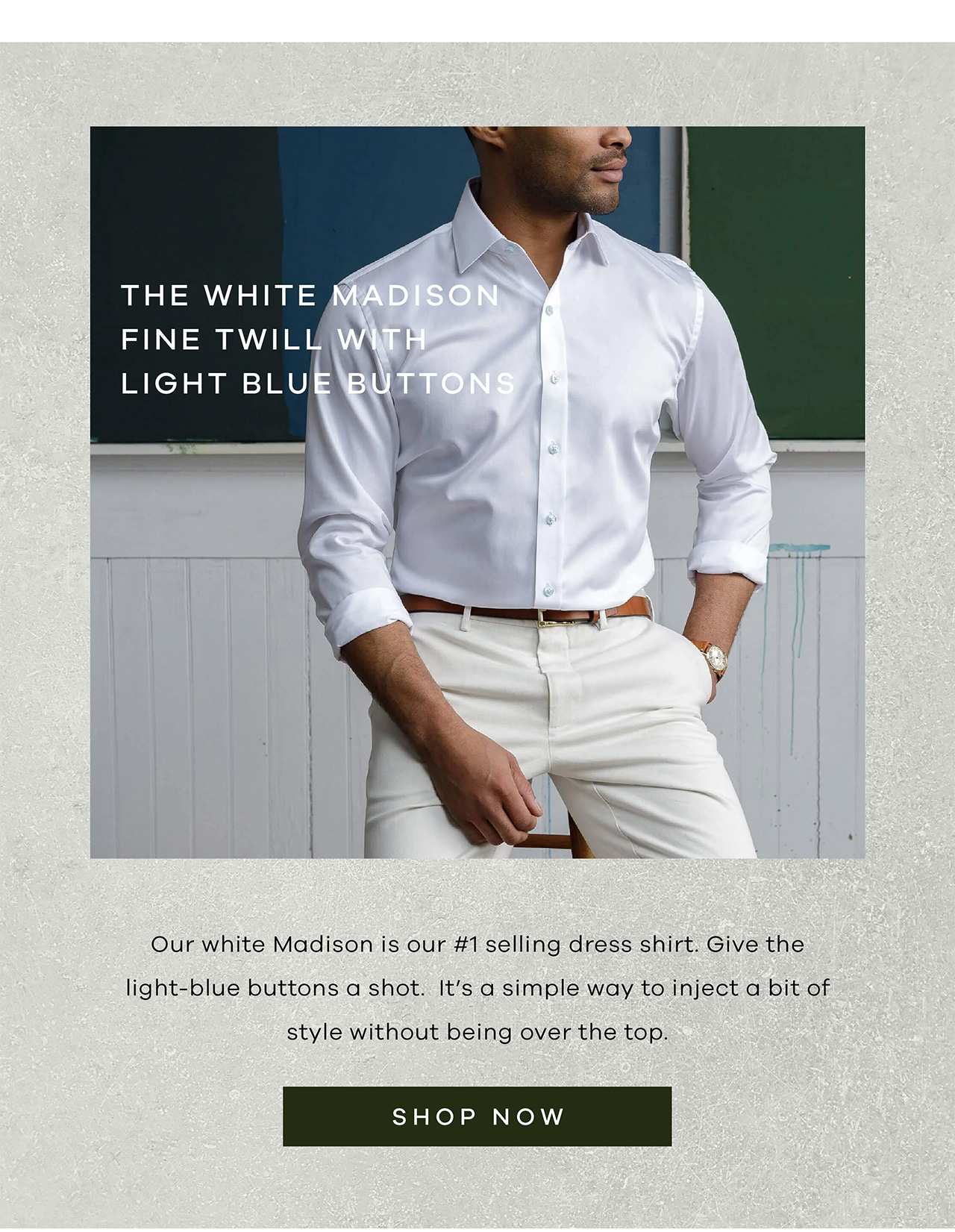 White Madison Fine Twill With Light Blue Buttons Our white Madison is our number 1 selling dress shirt. Give the light-blue buttons a shot. It's a simple way to inject a bit of style without being over the top. SHOP NOW