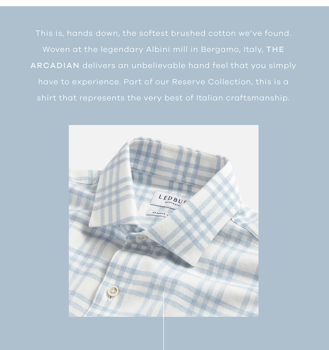 This is, hands down, the softest brushed cotton we've found. Woven at the legendary Albini mill in Bergamo, Italy, the Arcadian delivers an unbelievable hand feel that you simply have to experience. Part of our Reserve Collection, this is a shirt that represents the very best of Italian craftsmanship. Shop Now