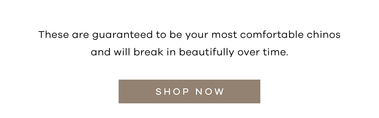 These are guaranteed to be your most comfortable chinos and will break in beautifully over time. SHOP NOW.