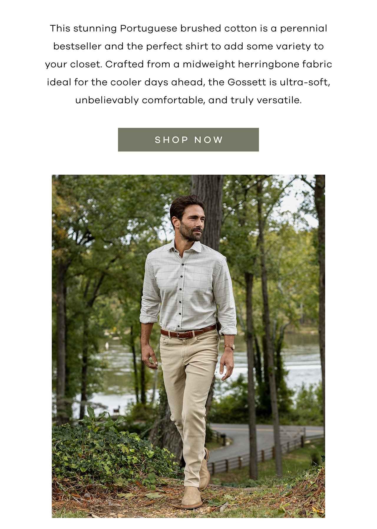 This stunning Portuguese brushed cotton is a perennial bestseller and the perfect shirt to add some variety to your closet. Crafted from a midweight herringbone fabric ideal for the cooler days ahead, the Gossett is ultra-soft, unbelievably comfortable, and truly versatile. SHOP NOW.