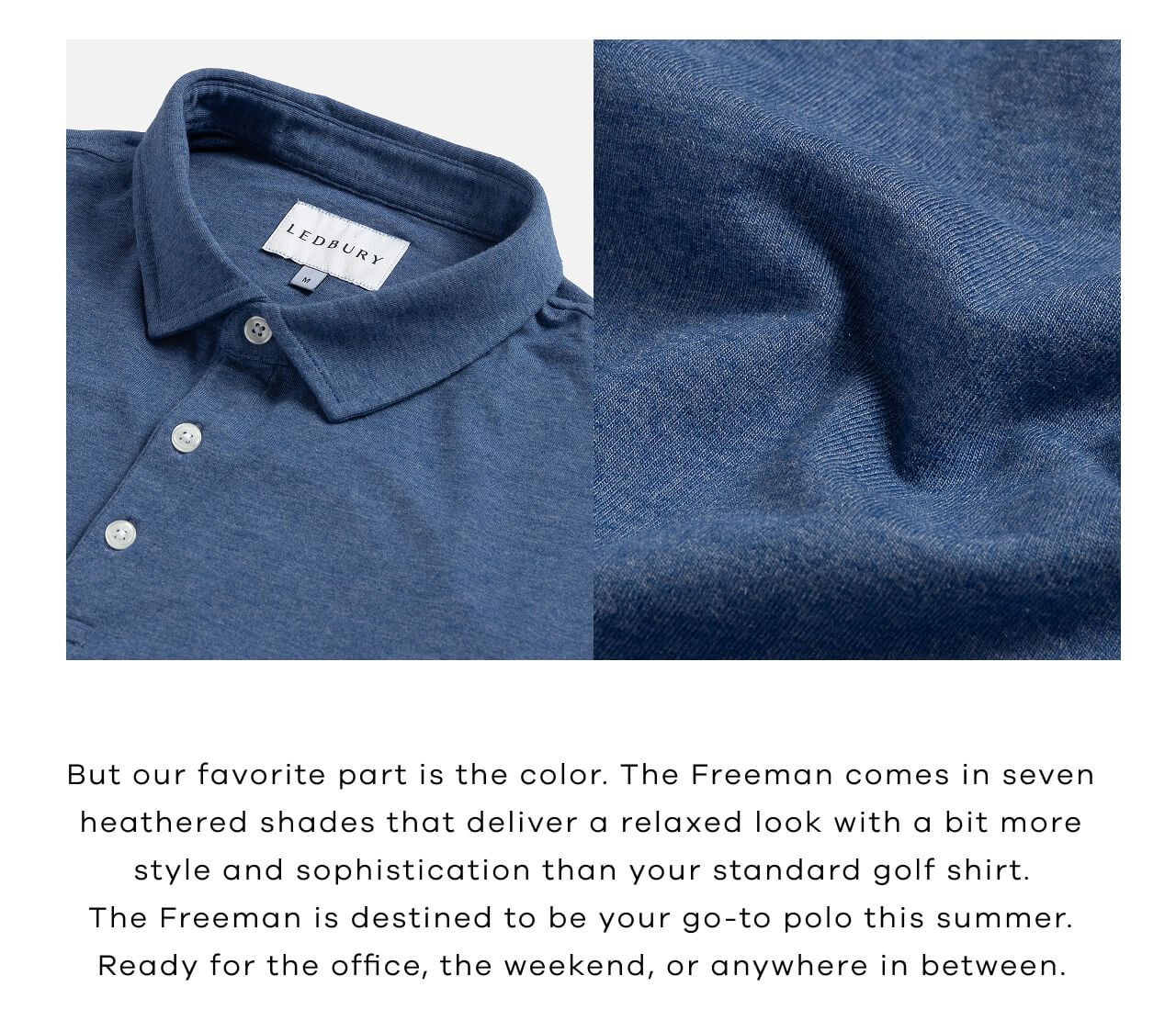 But Our Favorite Part Is the Color. The Freeman Comes in 7 Heathered Shades That Deliver a Relaxed Look with a Bit More Style and Sophistication Than Your Standard Golf Shirt. The Freeman Is Destined to Be Your Go-To Polo This Summer. Ready for the Office, the Weekend, or Anywhere in Between.
