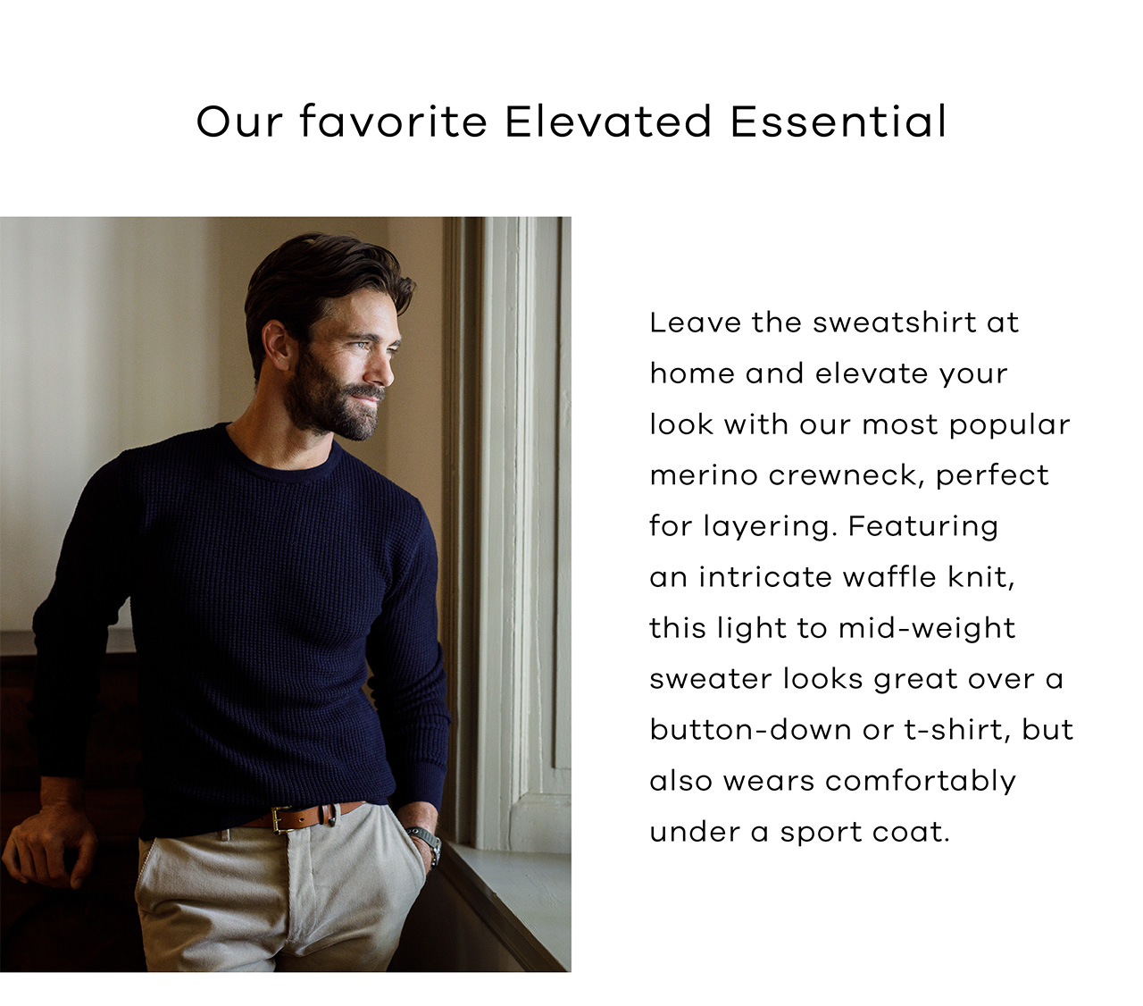 Our favorite Elevated Essential. Leave the sweatshirt at home and elevate your look with our most popular merino crewneck, perfect for layering. Featuring an intricate waffle knit, this light to mid-weight sweater looks great over a button-down or t-shirt, but also wears comfortably under a sport coat.