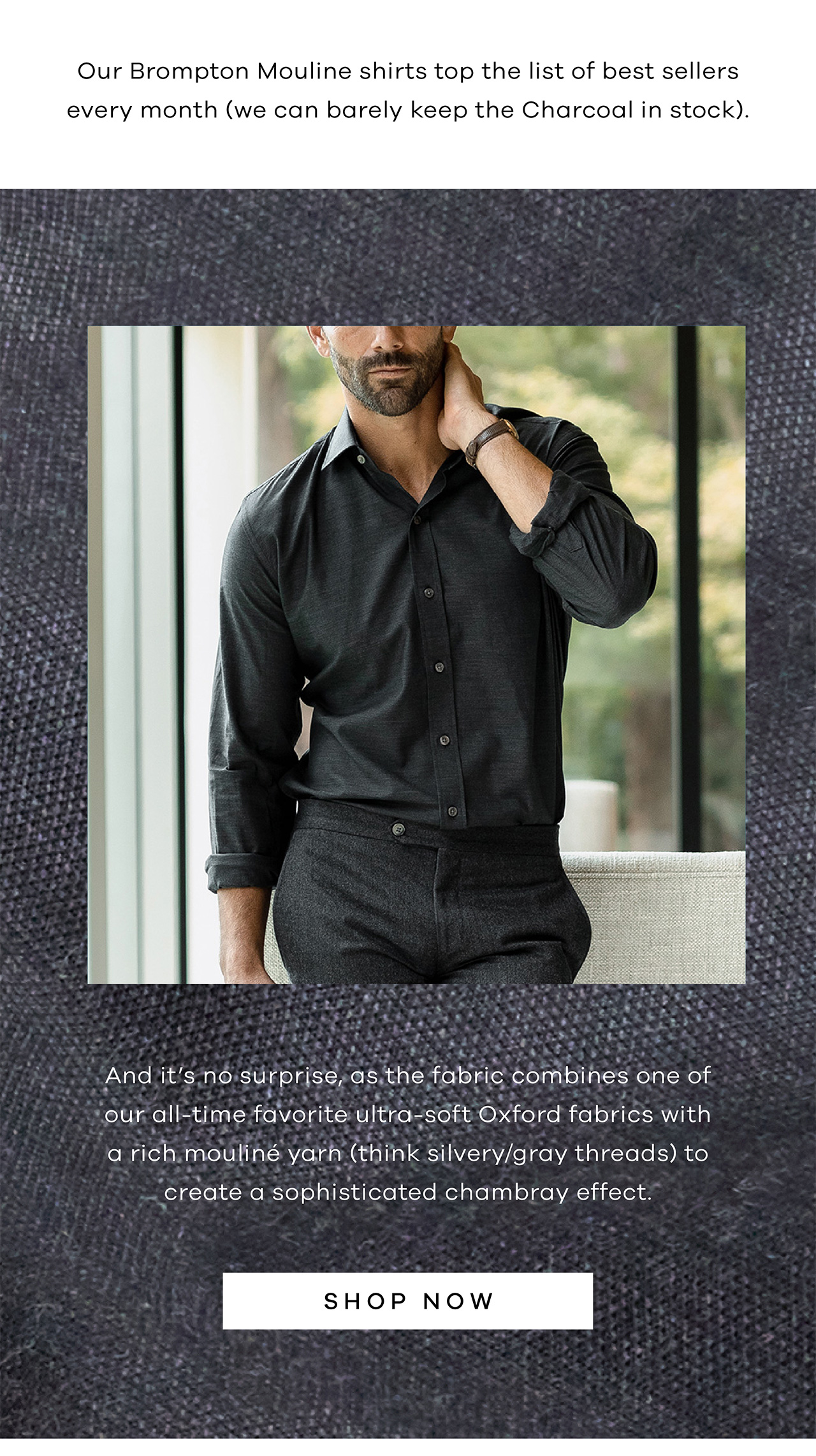 Our Brompton Mouline shirts top the list of best sellers every month (we can barely keep the Charcoal in stock). And it's no surprise, as the fabric combines one of our all-time favorite ultra-soft Oxford fabrics with a rich mouliné yarn (think silvery/gray threads) to create a sophisticated chambray effect. SHOP NOW.