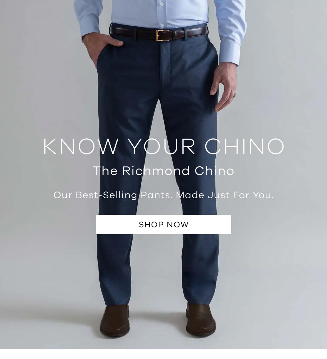 Know Your Chino The Richmond Chino Our best-selling pants – made just for you Shop Now