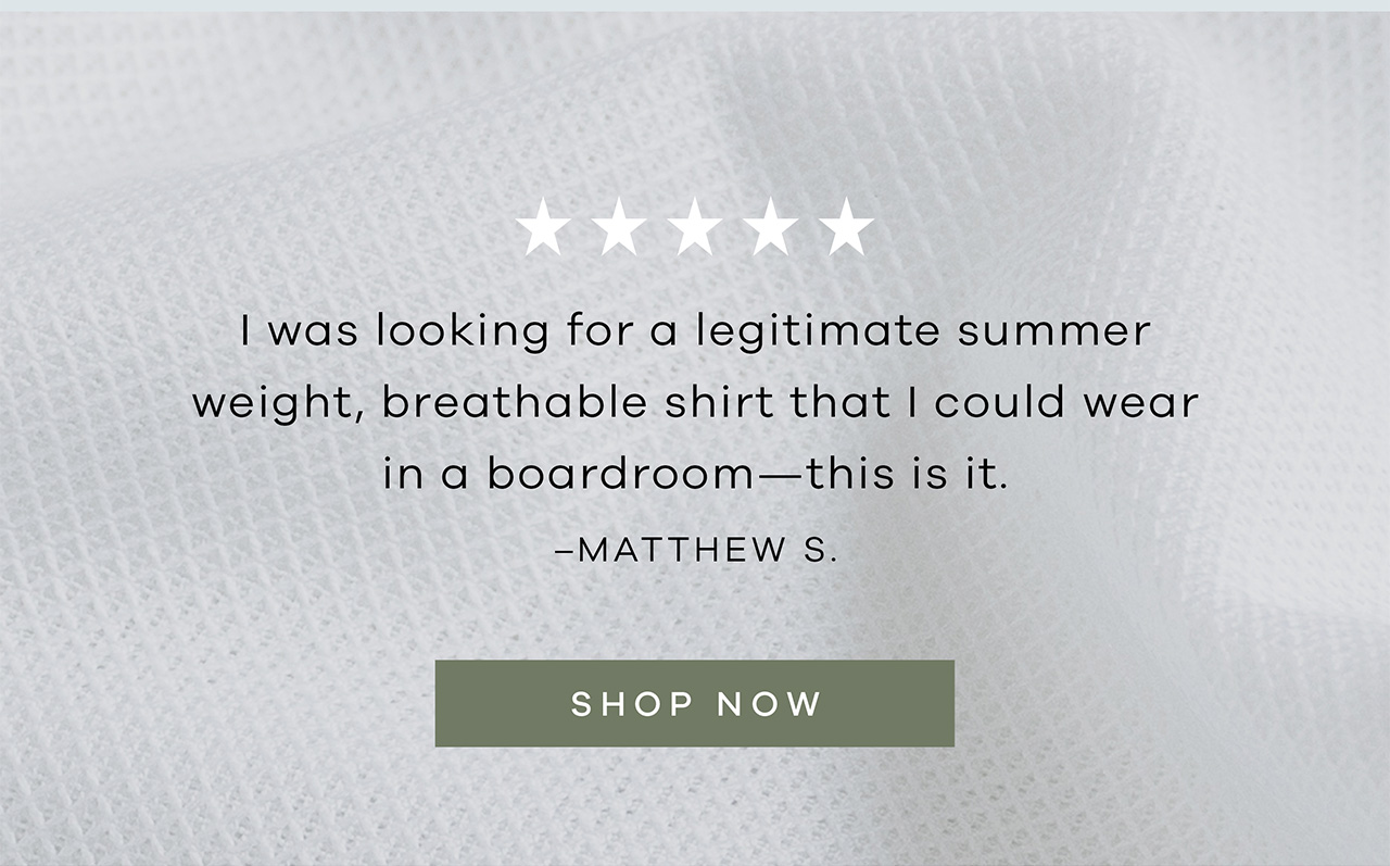 "I was looking for a legitimate summer weight, breathable shirt that I could wear in a boardroom - this is it." -- Matthew S. SHOP NOW