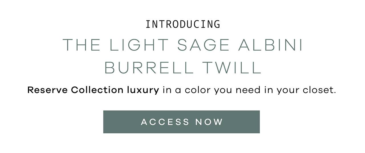 Introducing the LIGHT SAGE ALBINI BURRELL TWILL. Reserve collection luxury in a color you need in your closet. ACCESS NOW.