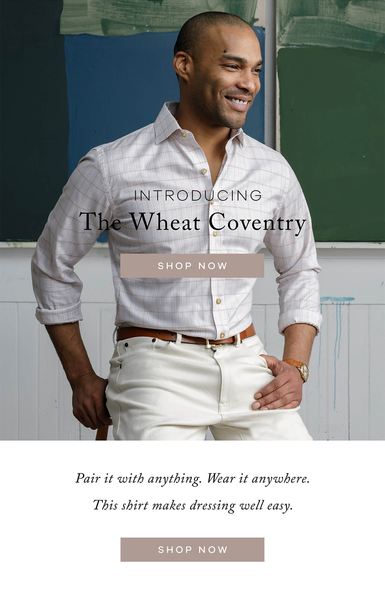 Introducing the Wheat Coventry. Pair it with anything. Wear it anywhere The Wheat Coventry This shirt makes dressing well easy. Shop Now