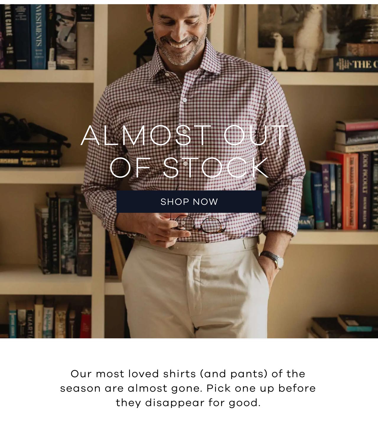 ALMOST OUT OF STOCK. Shop Now. Our most loved shirts (and pants) of the season are almost gone. Pick one up before they disappear for good.