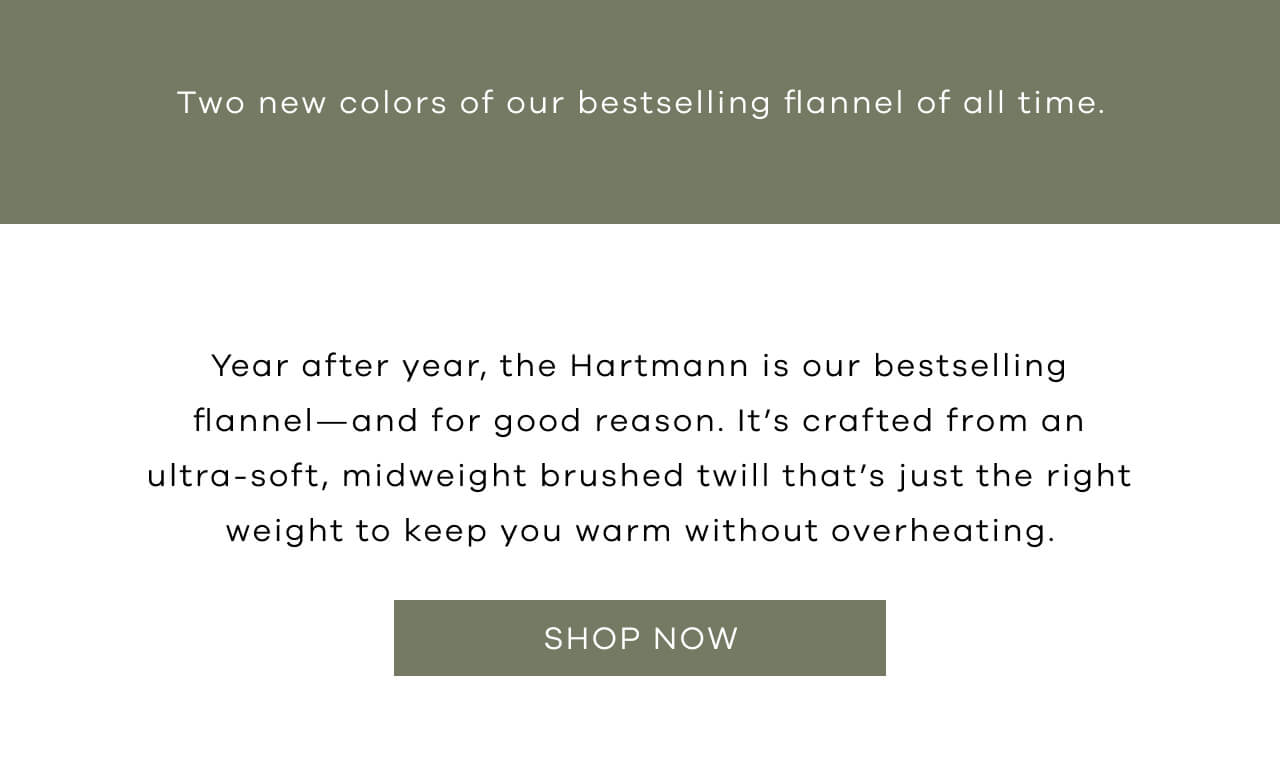 Two New Colors of Our Bestselling Flannel of All Time | Year After Year, the Hartmann is Our Bestselling Flannel — and for Good Reason. It's Crafted From an Ultra-Soft, Midweight Brushed Twill That's Just the Right Weight to Keep You Warm Without Overheating.. SHOP NOW!