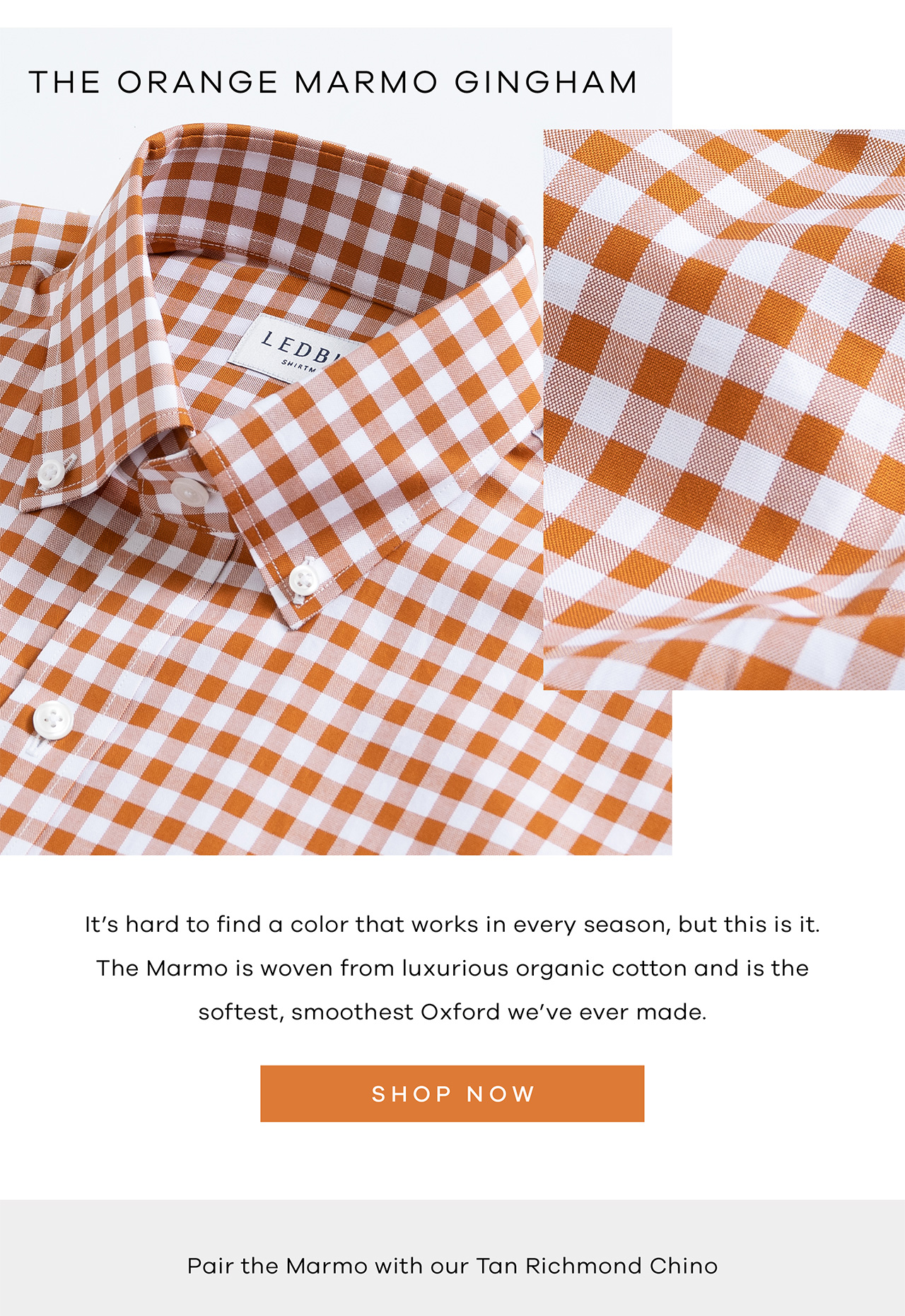 THE ORANGE MARMO GINGHAM. It's hard to find a color that works in every season, but this is it. The Marmo is woven from luxurious organic cotton and is the softest, smoothest, Oxford we've ever made. SHOP NOW. Pair the Marmo with our Tan Richmond Chino.