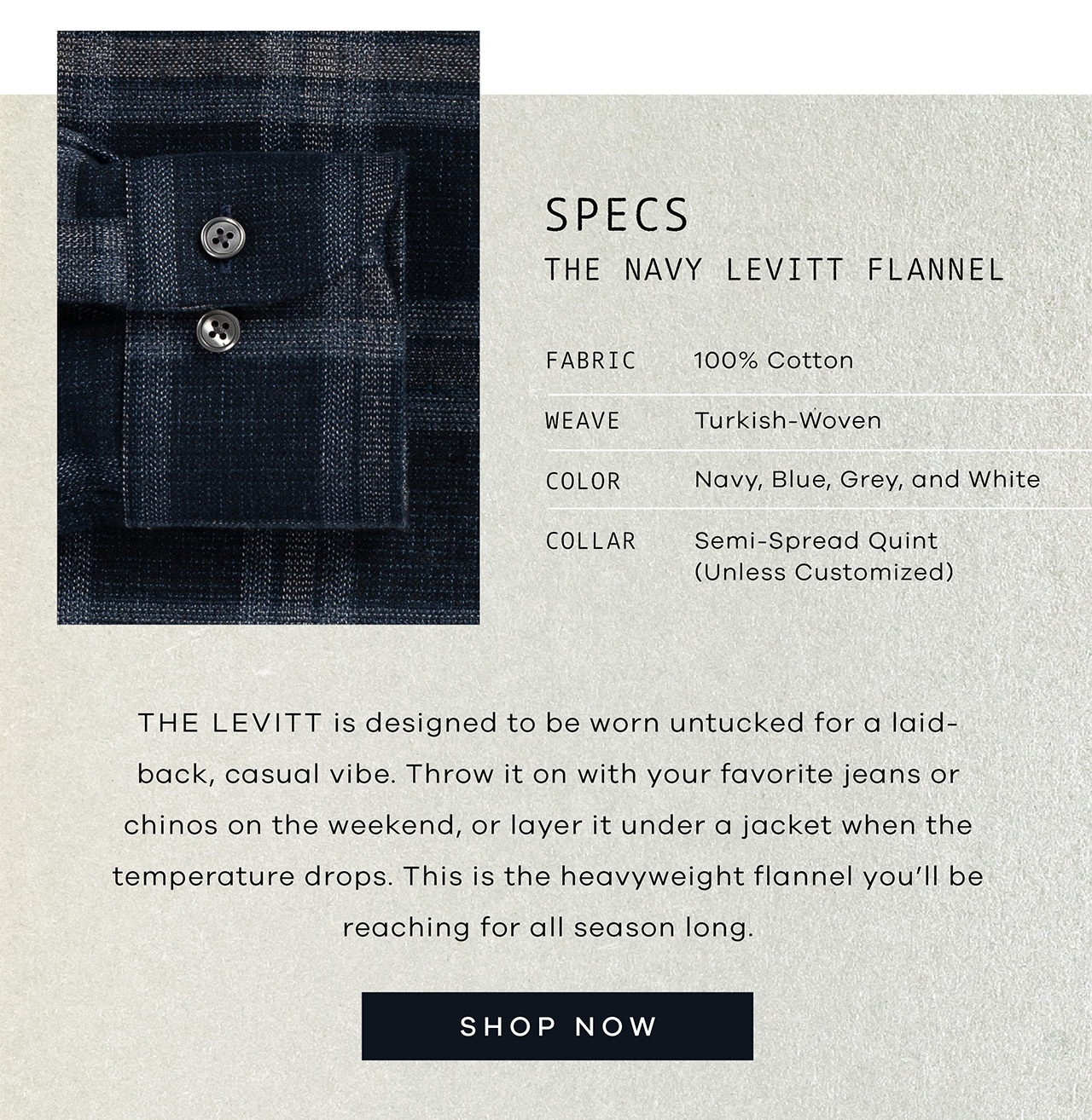 SPECS: The Navy Levitt Flannel. FABRIC: 100 Cotton. WEAVE: Turkish-Woven. COLOR: Navy, Blue, Grey, and White. COLLAR: Semi-spread Quint. The Levitt is designed to be worn untucked for a laid-back, casual vibe. Throw it on with your favorite jeans or chinos on the weekend, or layer it under a jacket when the temperature drops. This is the heavyweight flannel you'll be reaching for all season long. Shop Now