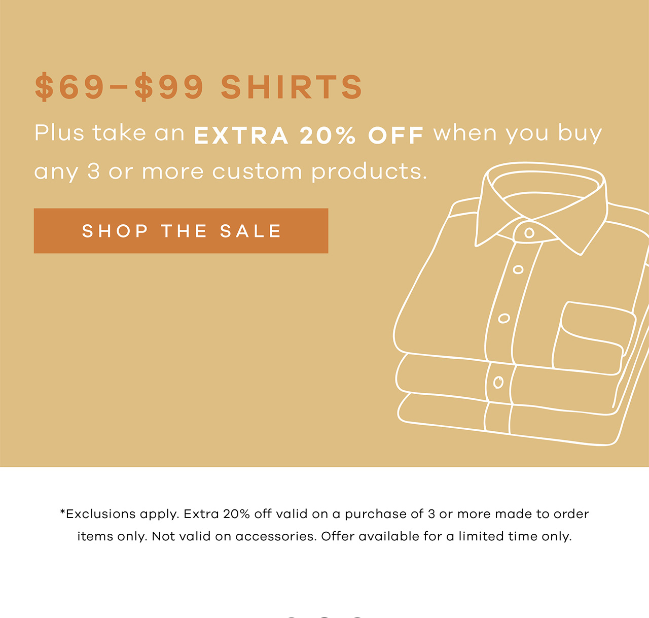 $69 Custom Shirts + Extra 20% OFF when you buy 3 or more (sale or full-price) products. SHOP THE SALE. *Exclusions apply. Extra 20% off valid on a purchase of 3 or more made to order items only. Not valid on accessories. Offer available for a limited time only.