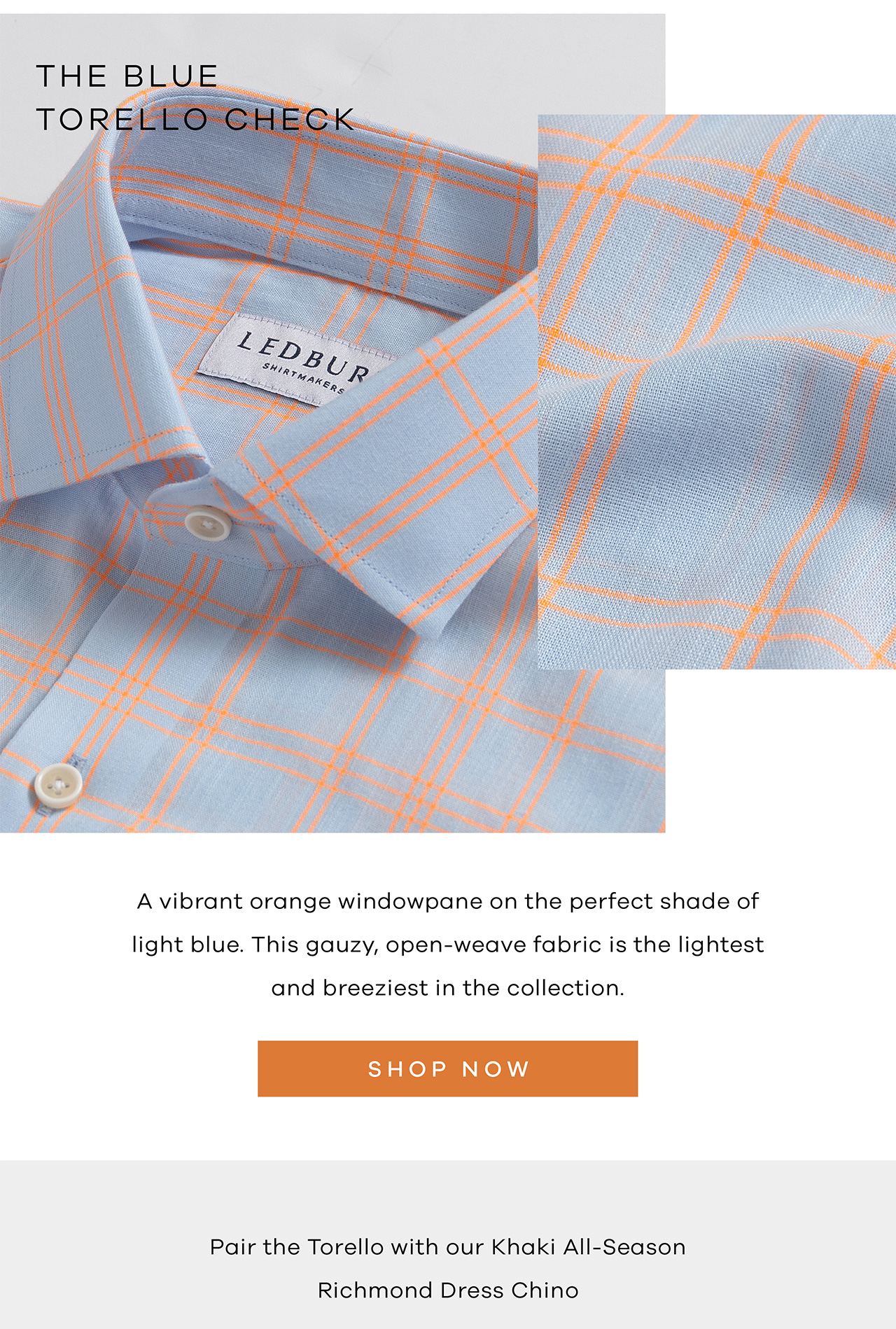 THE BLUE TORELLO CHECK. A vibrant orange windowpane on the perfect shade of light blue. This gauzy, open-weave fabric is the lightest and breeziest in the collection. SHOP NOW. Pair the Torello with our Khaki ALl-Season Richmond Dress Chino. 