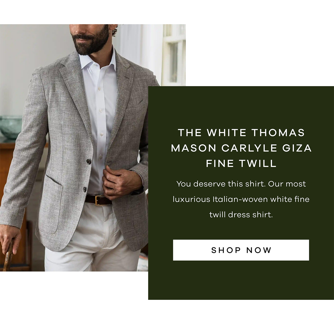 THE WHITE THOMAS MASON CARLYLE GIZA FINE TWILL. You deserve this shirt. Our most luxurious Italian-woven white fine twill dress shirt. SHOP NOW.