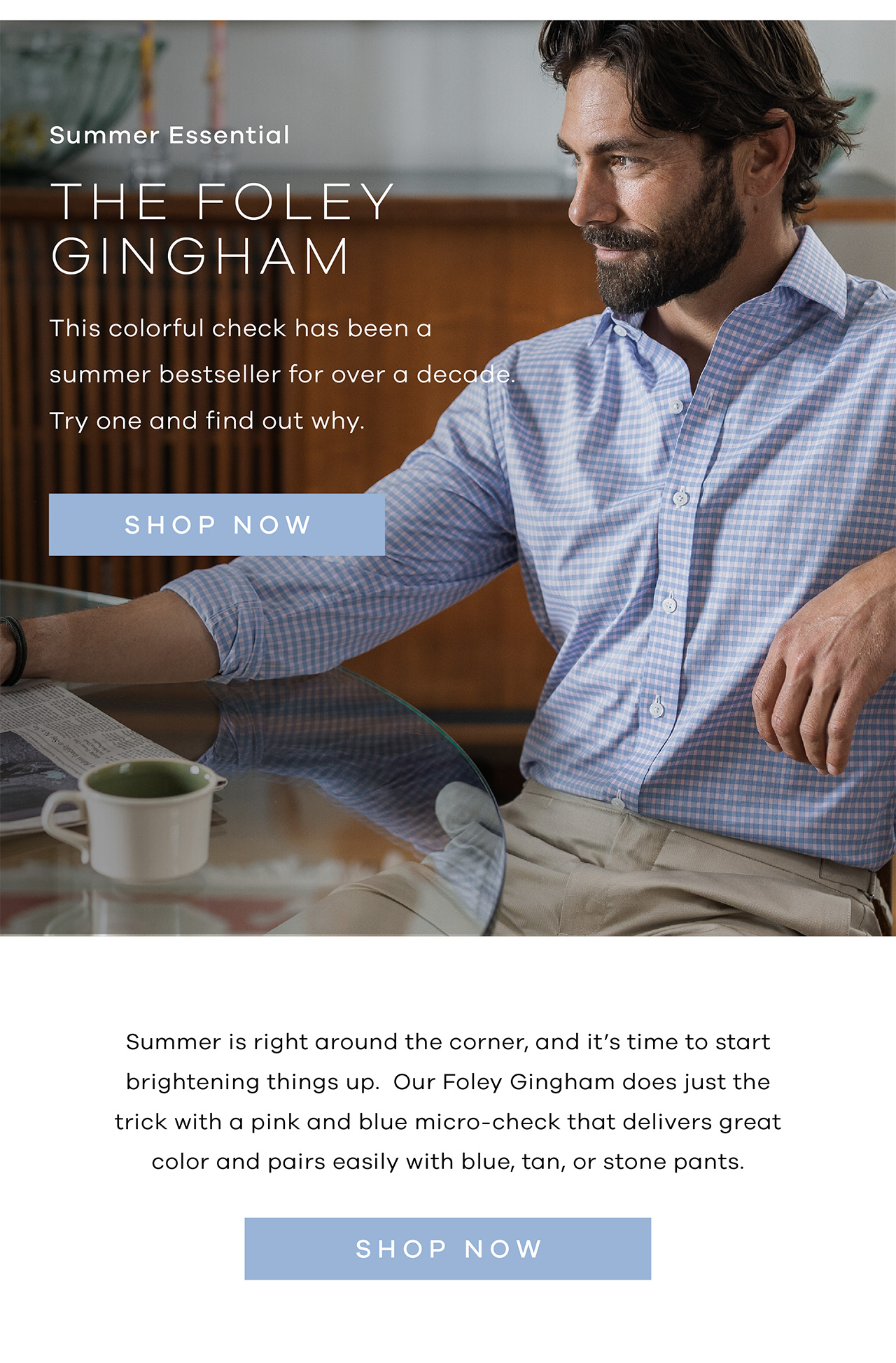 Summer Essential The Foley Gingham The colorful check has been a summer bestseller for over a decade. Try one and find out why. SHOP NOW. Summer is right around the corner, and it's time to start brightening things up. Our Foley Gingham does just the trick with a pink and blue micro-check that delivers great color and pairs easily with blue, tan, or stone pants. SHOP NOW.