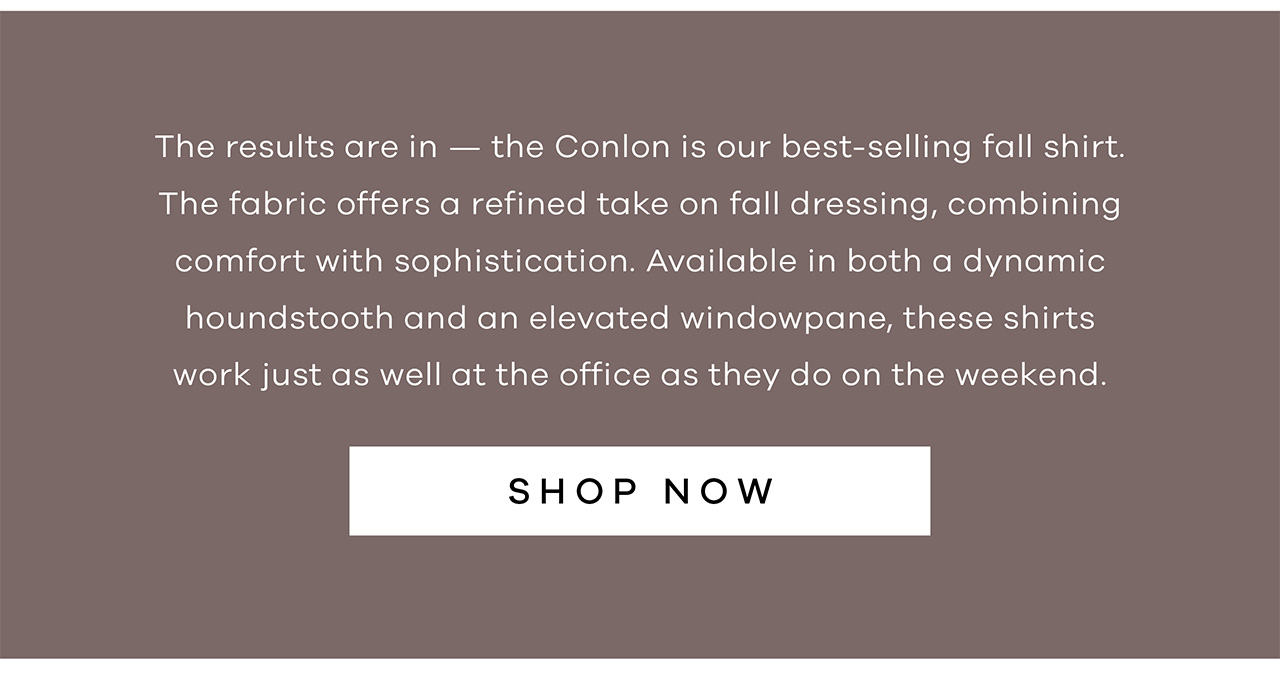 The results are in — the Conlon is our best-selling fall shirt. The fabric offers a refined take on fall dressing, combining comfort with sophistication. Available in both a dynamic houndstooth and an elevated windowpane, these shirts work just as well at the office as they do on the weekend. SHOP NOW.
