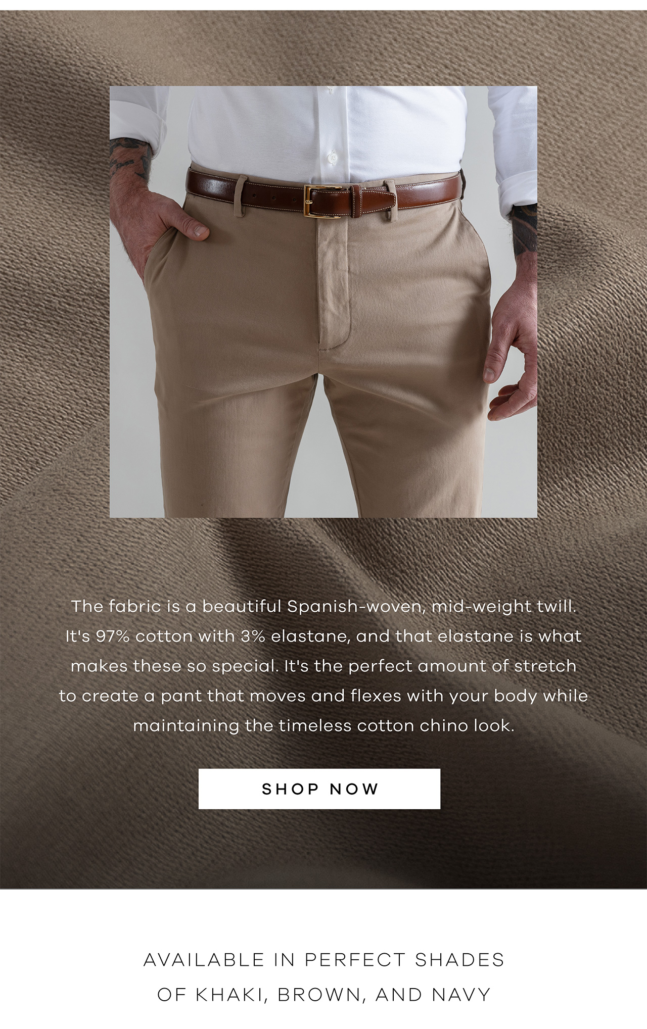 The fabric is a beautiful Spanish-woven, mid-weight twill. It's 97% cotton with 3% elastane, and that elastane is what makes these so special. It's the perfect amount of stretch to create a pant that moves and flexes with your body while maintaining the timeless cotton chino look. SHOP NOW. Available in Perfect Shades of Khaki, Brown, and Navy. 