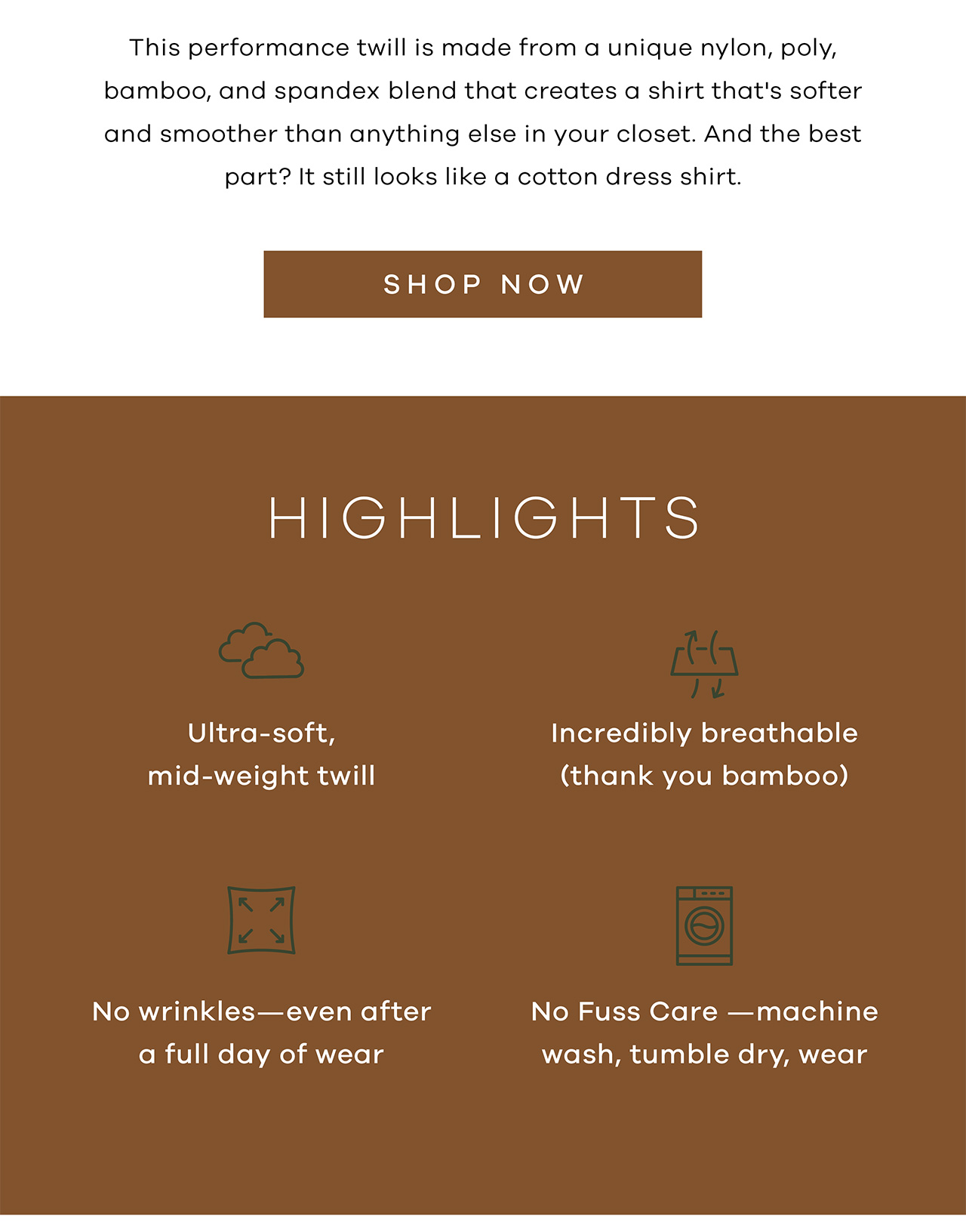This performance twill is made from a unique nylon, poly, bamboo, and spandex blend that creates a shirt that's softer and smoother than anything else in your closet. And the best part? It still looks like a cotton dress shirt. Shop Now. Highlights: Ultra-soft mid-weight twill; Incredibly breathable (thank you bamboo); No wrinkles - even after a full day of wear; No fuss care - machine wash, tumble dry, wear again.