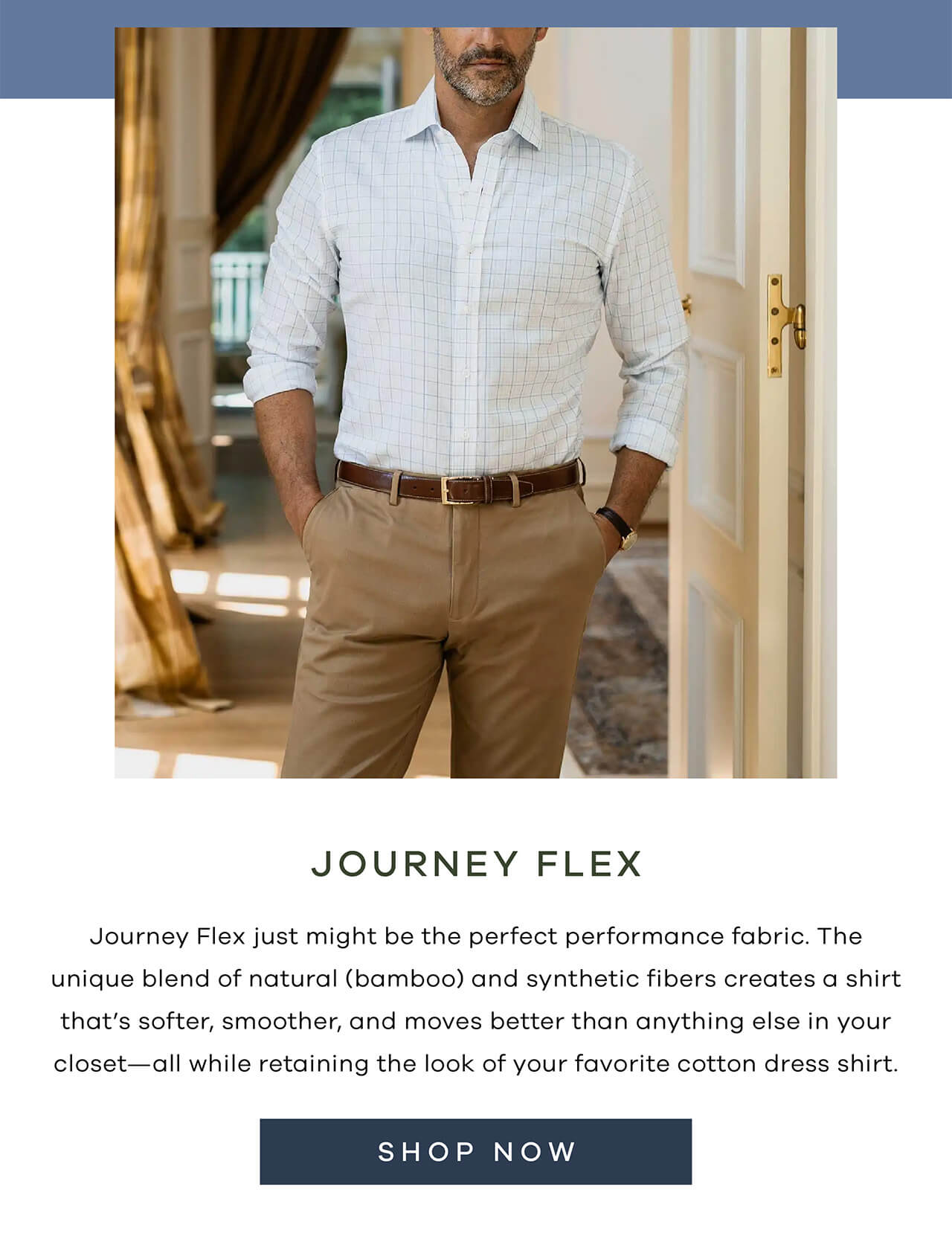 Journey Flex Just Might Be The Perfect Performance Fabric. The Unique Blend Of Natural (Bamboo) And Synthetic Fibers Creates A Shirt That’s Softer, Smoother, And Moves Better Than Anything Else In Your Closet—All While Retaining The Look Of Your Favorite Cotton Dress Shirt. SHOP NOW!
