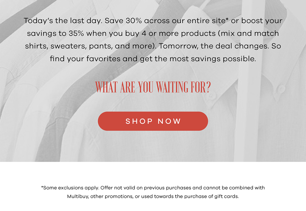 Today's the last day. Save 30% across our entire site* or boost your savings to 35% when you buy 4 or more products (mix and match shirts, sweaters, pants, and more). Tomorrow, the deal changes. So find your favorites and get the most savings possible. What are you waiting for? SHOP NOW