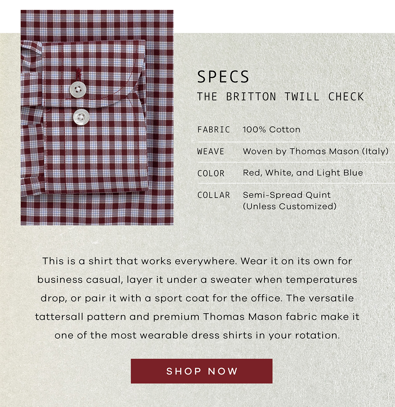 SPECS: The Britton Twill. FABRIC: 100% Cotton. WEAVE: Woven by Thomas Mason. COLOR: Red, White, and Light Blue. COLLAR: Semi-Spread Quint. This is a shirt that works everywhere. Wear it on its own for business casual, layer it under a sweater when temperatures drop, or pair it with a sport coat for the office. The versatile tattersall pattern and premium Thomas Mason fabric make it one of the most wearable dress shirts in your rotation. SHOP NOW
