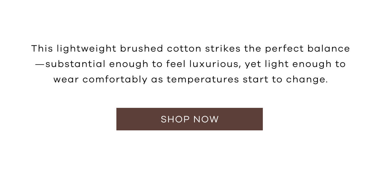 This Lightweight Brushed Cotton Strikes the Perfect Balance - Substantial Enough to Feel Luxurious, Yet Light Enough to Wear Comfortably as Temperatures Start to Change. Shop Now!