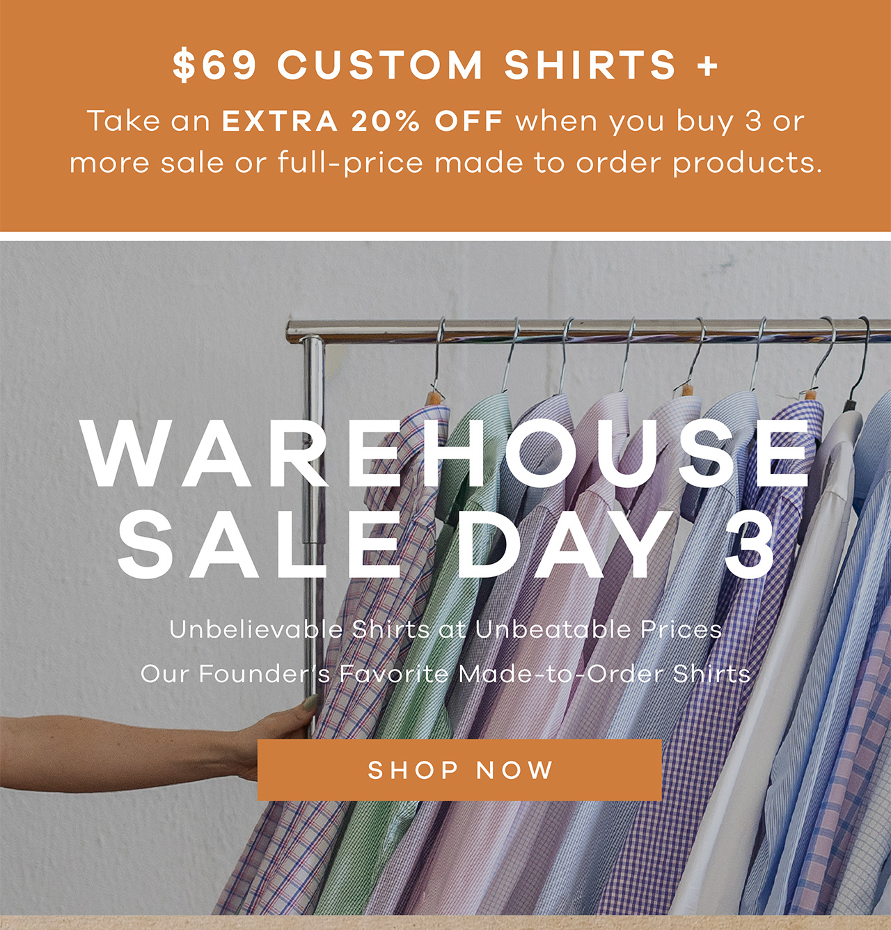 $69 Shirts + Extra 20% OFF when you buy 3 or more sale or full-price products. Warehouse Sale Day 3 Unbelievable shirts and unbeatable prices Our Founder's Favorite Made-to-Order Shirts Shop Now