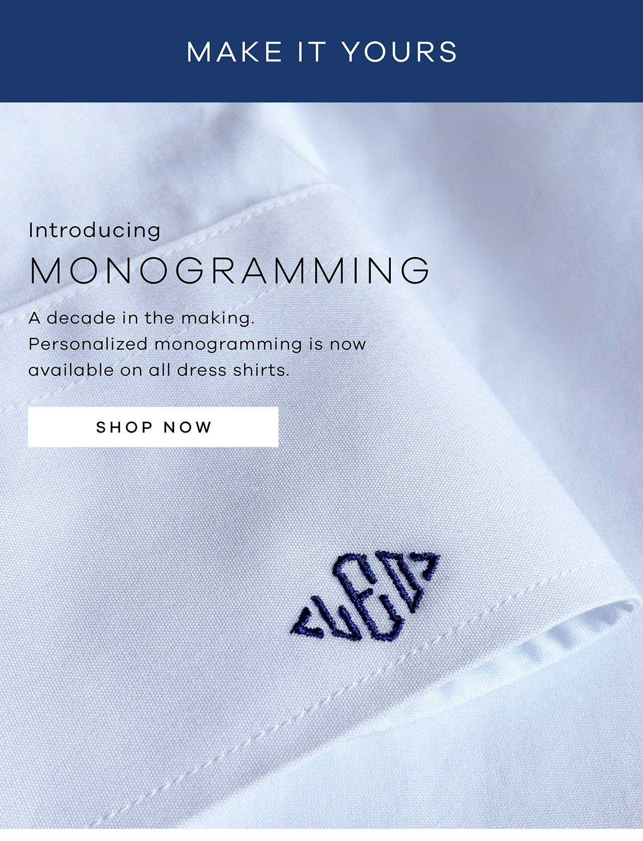 MAKE IT YOURS. Introducing MONOGRAMMING. A decade in the making. Personalized monogramming is now available on all Dress Shirts. SHOP NOW.