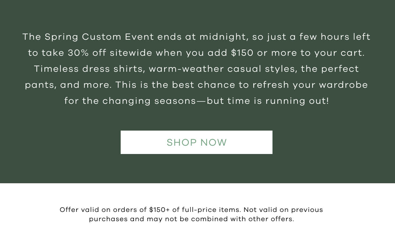 he Spring Custom Event ends at midnight, so just a few hours left to take 30% off sitewide when you add $150 or more to your cart. Timeless dress shirts, warm-weather casual styles, the perfect pants, and more. This is the best chance to refresh your wardrobe for the changing seasons—but time is running out! SHOP NOW. *Offer valid on orders of $150+ of full price items. Not valid on previous purchases and may not be combined with other offers.