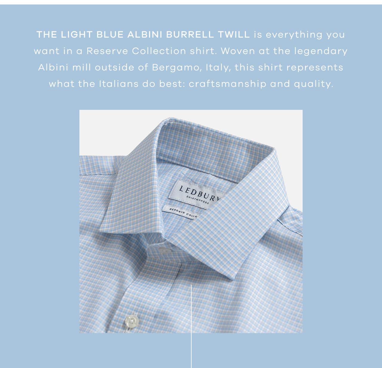 The Light Blue Albini Burrell Twill Is Everything You Want in a Reserve Collection Shirt. Woven at the Legendary Albini Mill Outside of Bergamo, Italy, This Shirt Represents What the Italians Do Best: Craftsmanship and Quality.