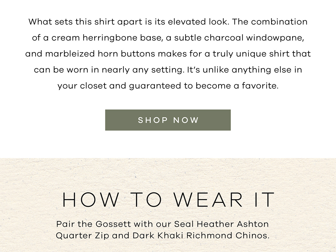 What sets this shirt apart is its elevated look. The combination of a cream herringbone base, a subtle charcoal windowpane, and marbleized horn buttons makes for a truly unique shirt that can be worn in nearly any setting. It's unlike anything else in your closet and guaranteed to become a favorite. Shop Now. How to Wear It. Pair the Gossett with our Seal Heather Ashton Quarter Zip and Dark Khaki Richmond Chinos.