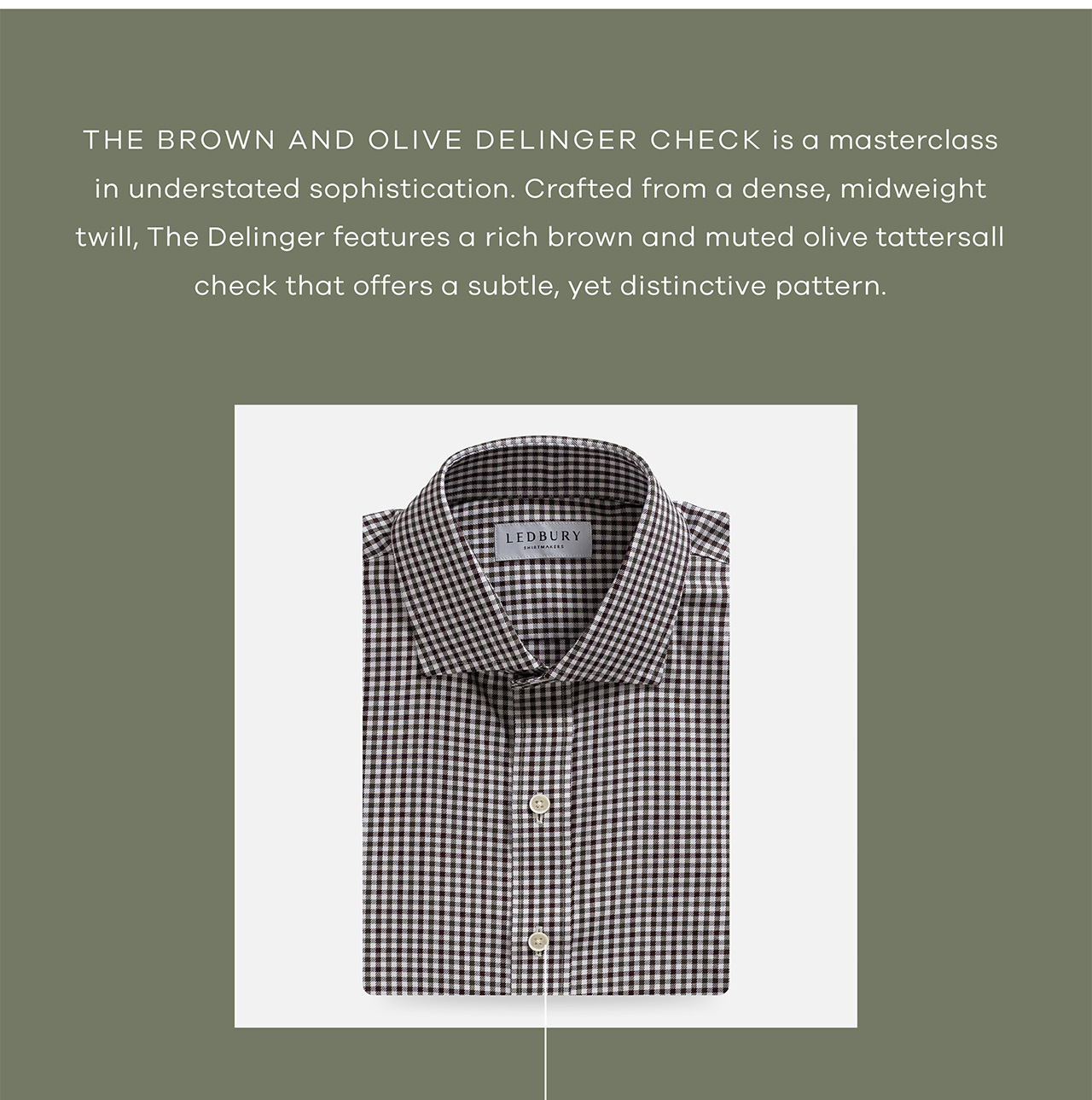 The Brown and Olive Delinger Check is a masterclass in understated sophistication. Crafted from a dense, midweight twill, The Delinger features a rich brown and muted olive tattersall check that offers a subtle, yet distinctive pattern. Shop Now.