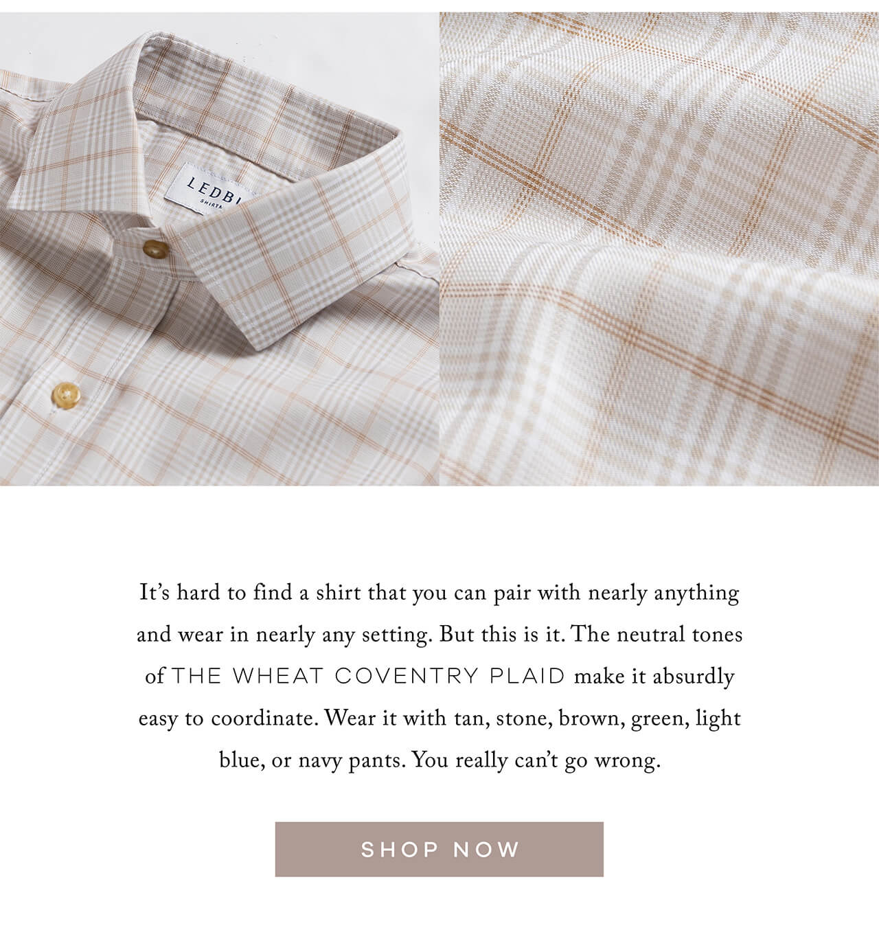 It's hard to find a shirt that you can pair with nearly anything and wear in nearly any setting. But this is it. The neutral tones of the Wheat Coventry Plaid make it absurdly easy to coordinate. Wear it with tan, stone, brown, green, light blue, or navy pants. You really can't go wrong. SHOP NOW