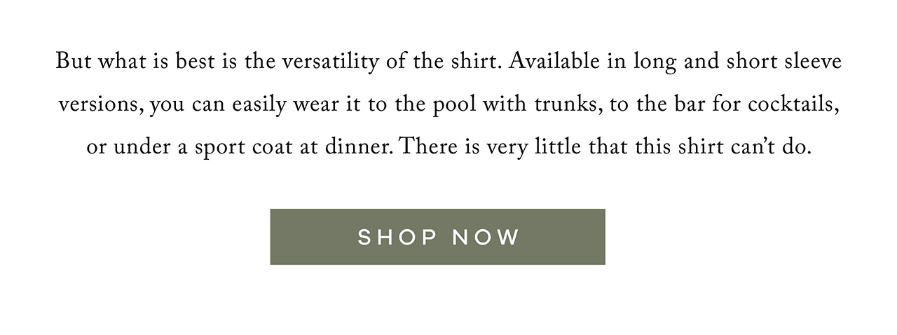 But what is best is the versatility of the shirt. Available in long and short sleeve versions, you can easily wear it to the pool with trunks, to the bar for cocktails, or under a sports coat at dinner. There is very little that this shirt can't do. SHOP NOW.