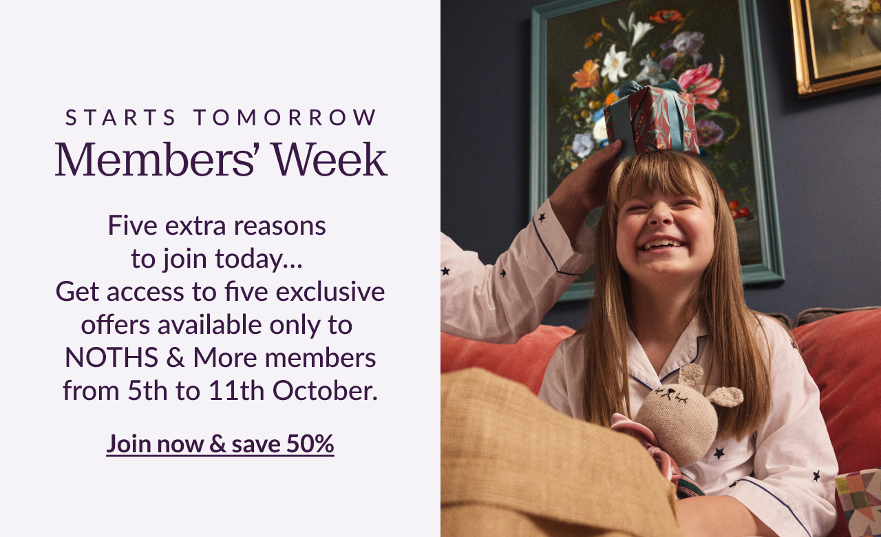 Starts tomorrow - Members' Week. Five extra reasons to join today... Get access to five exclusive offers available only to NOTHS & MORE members from 5th to 11th October. Join now & save 50%