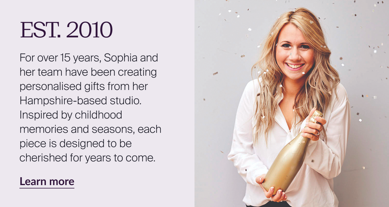 EST 2010. For over 15 years, Sophia and her team have been creating personalised gifts from her Hampshire-based studio. Inspired by childhood memories and seasons, each piece is designed to be cherished for years to come.