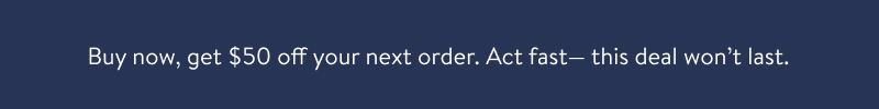 Buy, Get $50 off your next order. Act fast-this deal won't last.