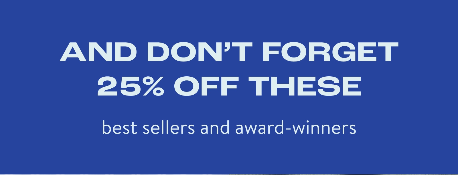 And don't forget 25% off these best sellers and award winners