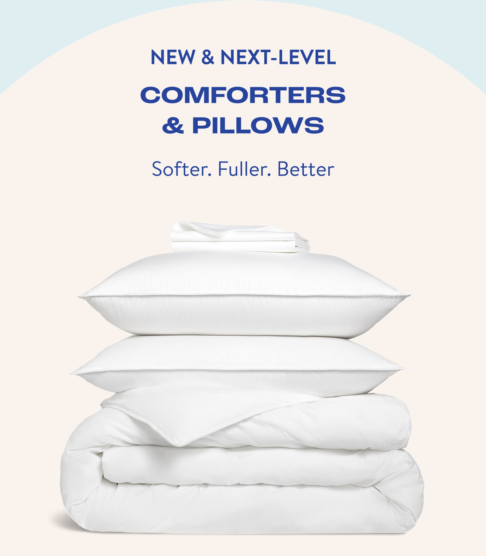 New & Next-Level Comforters & Pillows. Shop now for a softer, fuller and better way to bed. Shop Now. 