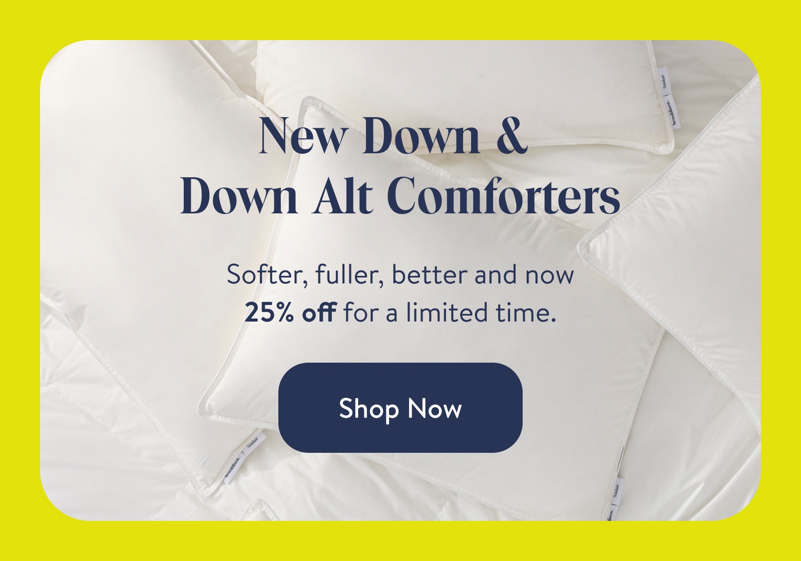 New down & down alt comforters. Softer, full, better and now 25% off for a limited time. Shop now. 