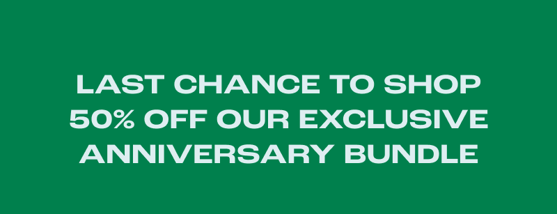 LAST CHANCE TO SHOP 50% OFF OUR EXCLUSIVE ANNIVERSARY BUNDLE